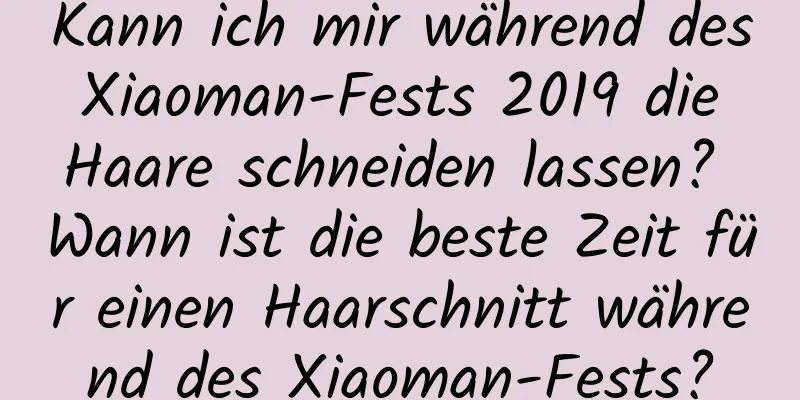 Kann ich mir während des Xiaoman-Fests 2019 die Haare schneiden lassen? Wann ist die beste Zeit für einen Haarschnitt während des Xiaoman-Fests?