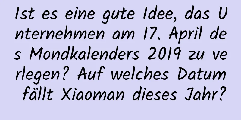 Ist es eine gute Idee, das Unternehmen am 17. April des Mondkalenders 2019 zu verlegen? Auf welches Datum fällt Xiaoman dieses Jahr?