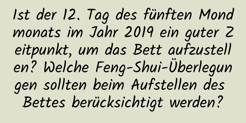 Ist der 12. Tag des fünften Mondmonats im Jahr 2019 ein guter Zeitpunkt, um das Bett aufzustellen? Welche Feng-Shui-Überlegungen sollten beim Aufstellen des Bettes berücksichtigt werden?