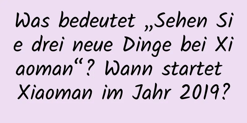 Was bedeutet „Sehen Sie drei neue Dinge bei Xiaoman“? Wann startet Xiaoman im Jahr 2019?