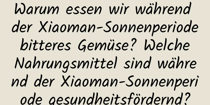 Warum essen wir während der Xiaoman-Sonnenperiode bitteres Gemüse? Welche Nahrungsmittel sind während der Xiaoman-Sonnenperiode gesundheitsfördernd?