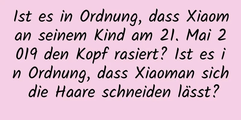 Ist es in Ordnung, dass Xiaoman seinem Kind am 21. Mai 2019 den Kopf rasiert? Ist es in Ordnung, dass Xiaoman sich die Haare schneiden lässt?