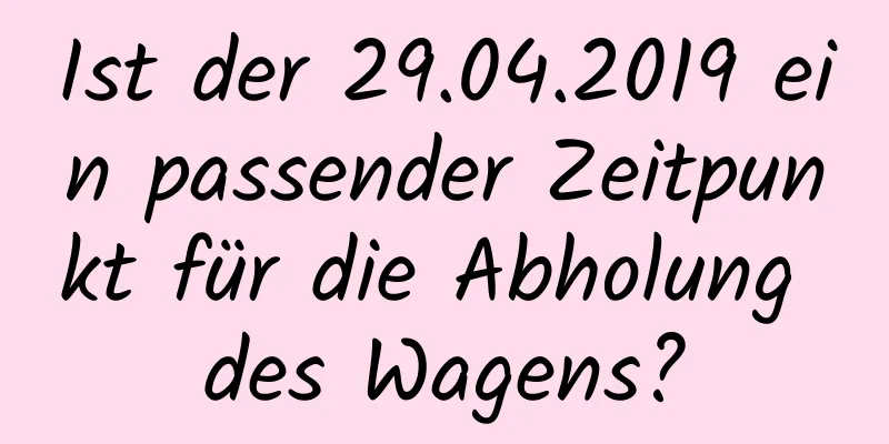 Ist der 29.04.2019 ein passender Zeitpunkt für die Abholung des Wagens?