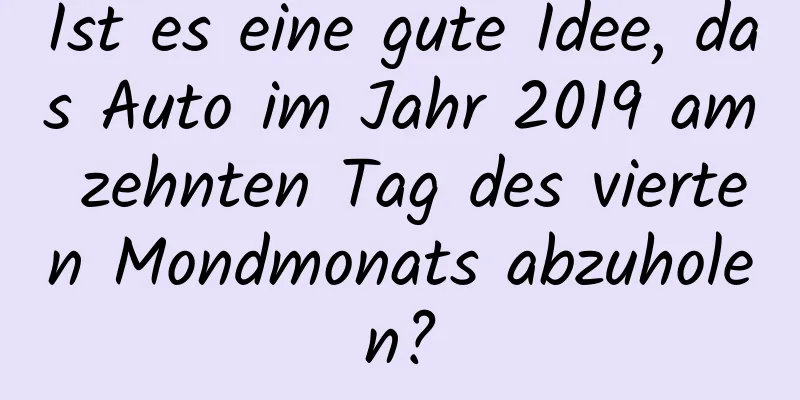 Ist es eine gute Idee, das Auto im Jahr 2019 am zehnten Tag des vierten Mondmonats abzuholen?