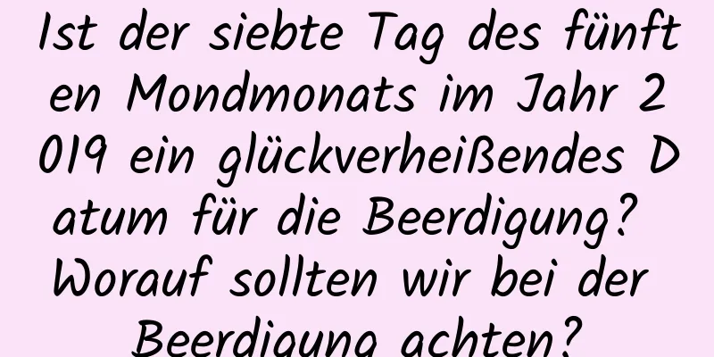 Ist der siebte Tag des fünften Mondmonats im Jahr 2019 ein glückverheißendes Datum für die Beerdigung? Worauf sollten wir bei der Beerdigung achten?