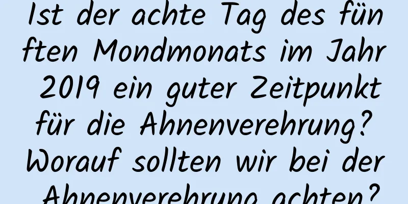 Ist der achte Tag des fünften Mondmonats im Jahr 2019 ein guter Zeitpunkt für die Ahnenverehrung? Worauf sollten wir bei der Ahnenverehrung achten?