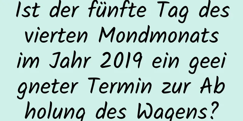 Ist der fünfte Tag des vierten Mondmonats im Jahr 2019 ein geeigneter Termin zur Abholung des Wagens?