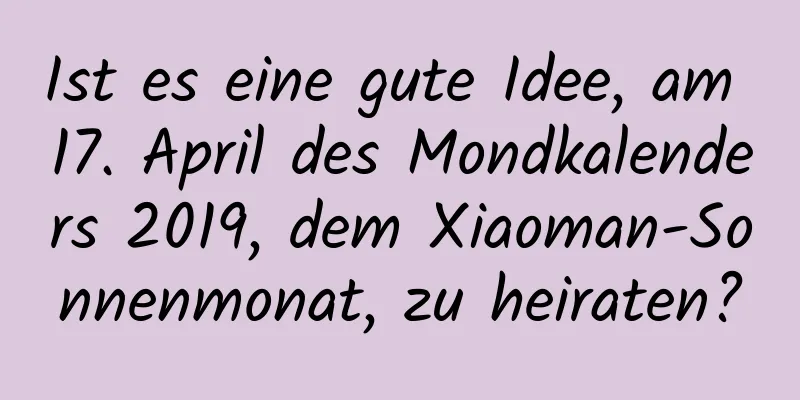 Ist es eine gute Idee, am 17. April des Mondkalenders 2019, dem Xiaoman-Sonnenmonat, zu heiraten?