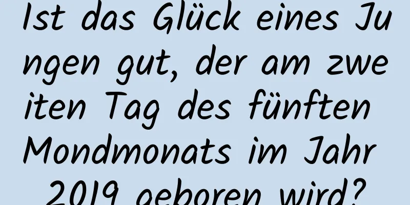 Ist das Glück eines Jungen gut, der am zweiten Tag des fünften Mondmonats im Jahr 2019 geboren wird?