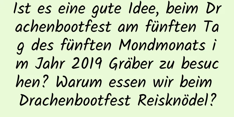 Ist es eine gute Idee, beim Drachenbootfest am fünften Tag des fünften Mondmonats im Jahr 2019 Gräber zu besuchen? Warum essen wir beim Drachenbootfest Reisknödel?