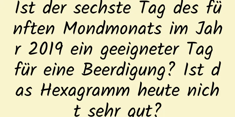 Ist der sechste Tag des fünften Mondmonats im Jahr 2019 ein geeigneter Tag für eine Beerdigung? Ist das Hexagramm heute nicht sehr gut?