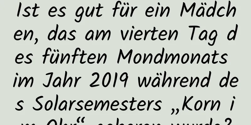 Ist es gut für ein Mädchen, das am vierten Tag des fünften Mondmonats im Jahr 2019 während des Solarsemesters „Korn im Ohr“ geboren wurde?