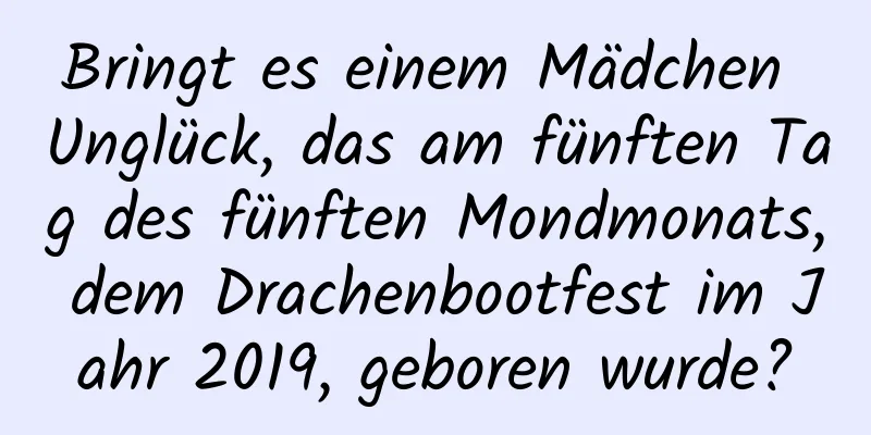 Bringt es einem Mädchen Unglück, das am fünften Tag des fünften Mondmonats, dem Drachenbootfest im Jahr 2019, geboren wurde?