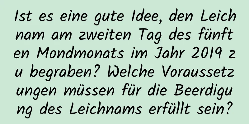 Ist es eine gute Idee, den Leichnam am zweiten Tag des fünften Mondmonats im Jahr 2019 zu begraben? Welche Voraussetzungen müssen für die Beerdigung des Leichnams erfüllt sein?