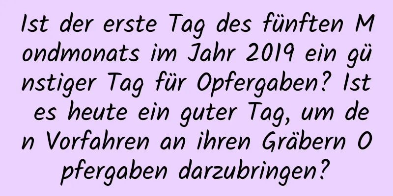 Ist der erste Tag des fünften Mondmonats im Jahr 2019 ein günstiger Tag für Opfergaben? Ist es heute ein guter Tag, um den Vorfahren an ihren Gräbern Opfergaben darzubringen?