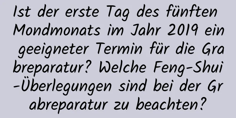 Ist der erste Tag des fünften Mondmonats im Jahr 2019 ein geeigneter Termin für die Grabreparatur? Welche Feng-Shui-Überlegungen sind bei der Grabreparatur zu beachten?