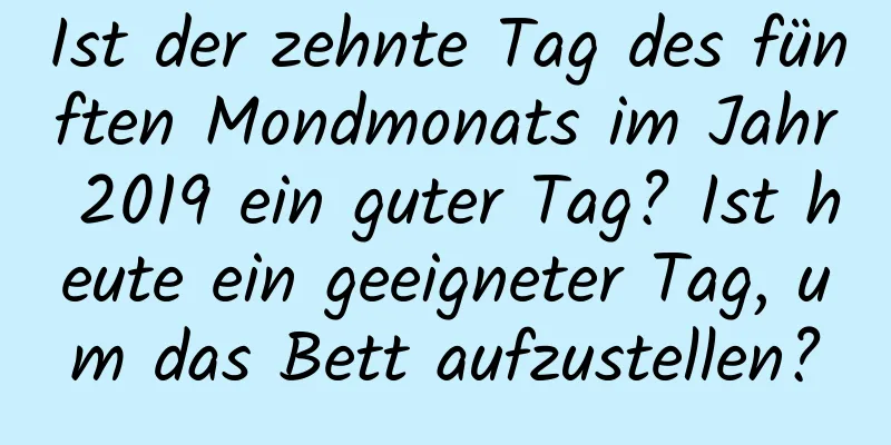 Ist der zehnte Tag des fünften Mondmonats im Jahr 2019 ein guter Tag? Ist heute ein geeigneter Tag, um das Bett aufzustellen?