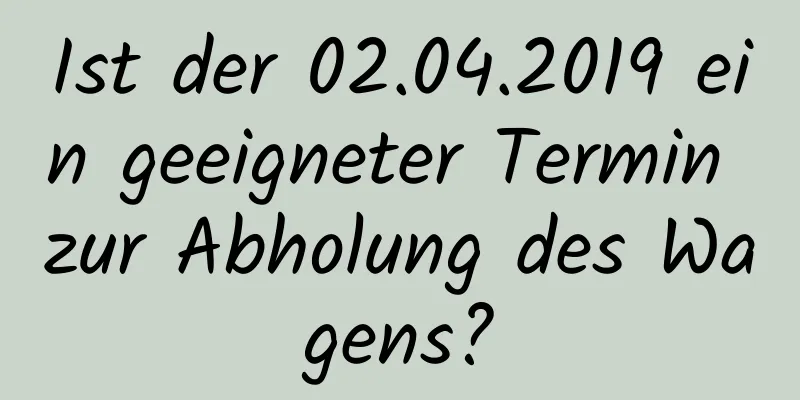 Ist der 02.04.2019 ein geeigneter Termin zur Abholung des Wagens?