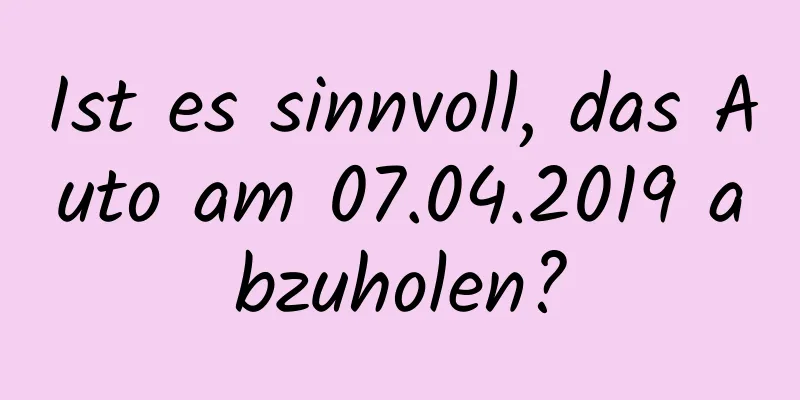 Ist es sinnvoll, das Auto am 07.04.2019 abzuholen?