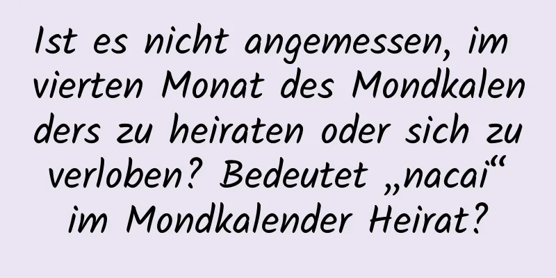 Ist es nicht angemessen, im vierten Monat des Mondkalenders zu heiraten oder sich zu verloben? Bedeutet „nacai“ im Mondkalender Heirat?