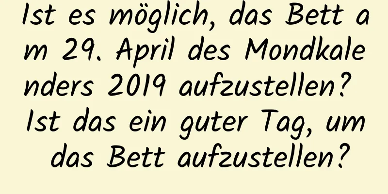 Ist es möglich, das Bett am 29. April des Mondkalenders 2019 aufzustellen? Ist das ein guter Tag, um das Bett aufzustellen?