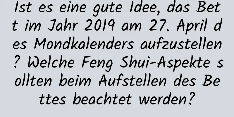 Ist es eine gute Idee, das Bett im Jahr 2019 am 27. April des Mondkalenders aufzustellen? Welche Feng Shui-Aspekte sollten beim Aufstellen des Bettes beachtet werden?