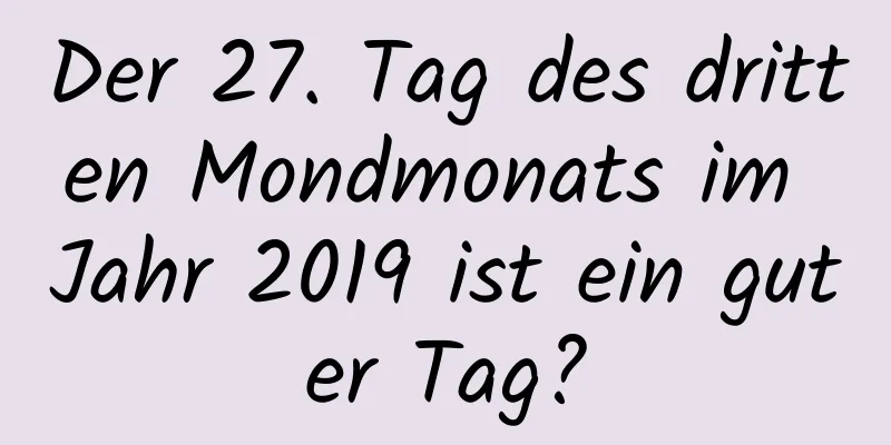 Der 27. Tag des dritten Mondmonats im Jahr 2019 ist ein guter Tag?