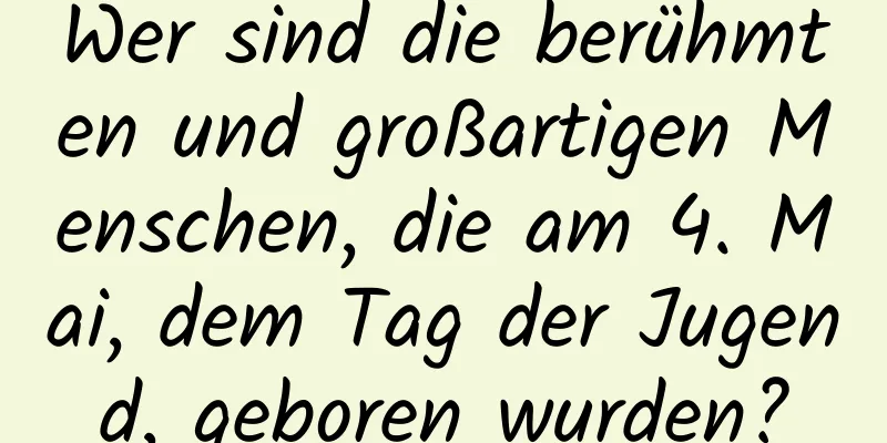 Wer sind die berühmten und großartigen Menschen, die am 4. Mai, dem Tag der Jugend, geboren wurden?