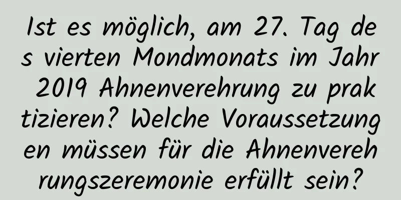 Ist es möglich, am 27. Tag des vierten Mondmonats im Jahr 2019 Ahnenverehrung zu praktizieren? Welche Voraussetzungen müssen für die Ahnenverehrungszeremonie erfüllt sein?