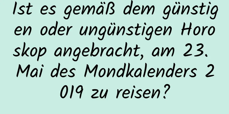 Ist es gemäß dem günstigen oder ungünstigen Horoskop angebracht, am 23. Mai des Mondkalenders 2019 zu reisen?