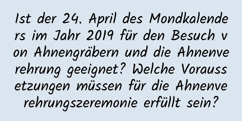 Ist der 24. April des Mondkalenders im Jahr 2019 für den Besuch von Ahnengräbern und die Ahnenverehrung geeignet? Welche Voraussetzungen müssen für die Ahnenverehrungszeremonie erfüllt sein?