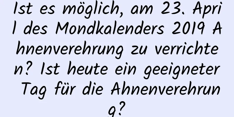 Ist es möglich, am 23. April des Mondkalenders 2019 Ahnenverehrung zu verrichten? Ist heute ein geeigneter Tag für die Ahnenverehrung?