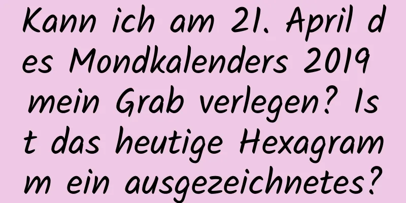 Kann ich am 21. April des Mondkalenders 2019 mein Grab verlegen? Ist das heutige Hexagramm ein ausgezeichnetes?