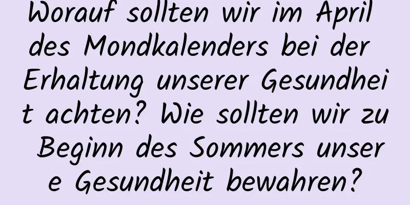 Worauf sollten wir im April des Mondkalenders bei der Erhaltung unserer Gesundheit achten? Wie sollten wir zu Beginn des Sommers unsere Gesundheit bewahren?