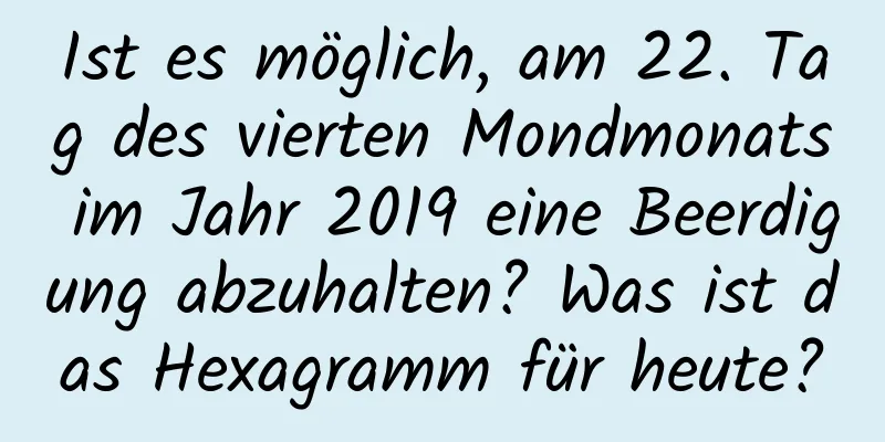 Ist es möglich, am 22. Tag des vierten Mondmonats im Jahr 2019 eine Beerdigung abzuhalten? Was ist das Hexagramm für heute?