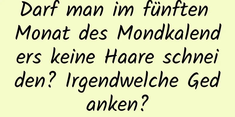 Darf man im fünften Monat des Mondkalenders keine Haare schneiden? Irgendwelche Gedanken?