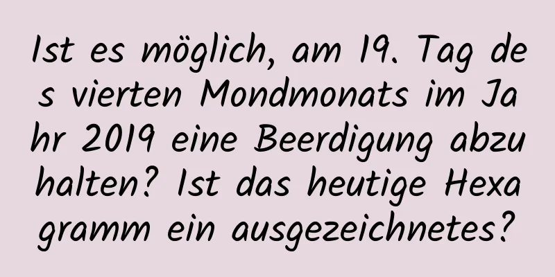 Ist es möglich, am 19. Tag des vierten Mondmonats im Jahr 2019 eine Beerdigung abzuhalten? Ist das heutige Hexagramm ein ausgezeichnetes?