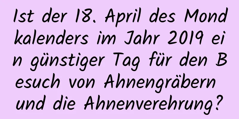 Ist der 18. April des Mondkalenders im Jahr 2019 ein günstiger Tag für den Besuch von Ahnengräbern und die Ahnenverehrung?