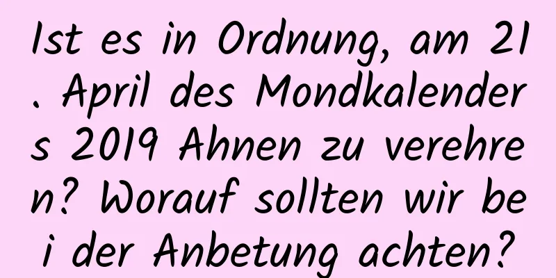 Ist es in Ordnung, am 21. April des Mondkalenders 2019 Ahnen zu verehren? Worauf sollten wir bei der Anbetung achten?