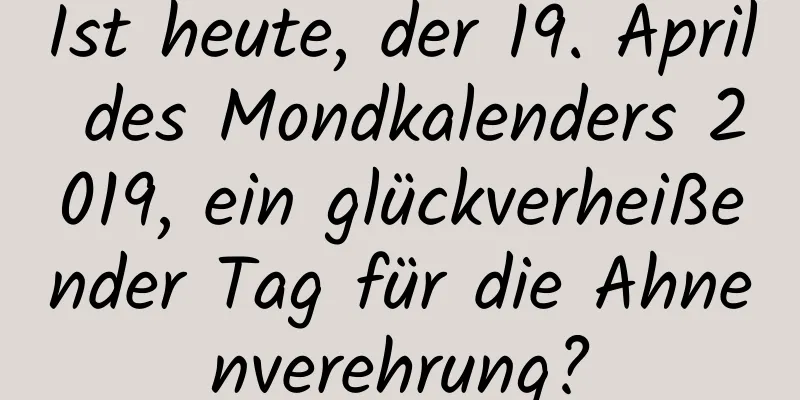 Ist heute, der 19. April des Mondkalenders 2019, ein glückverheißender Tag für die Ahnenverehrung?