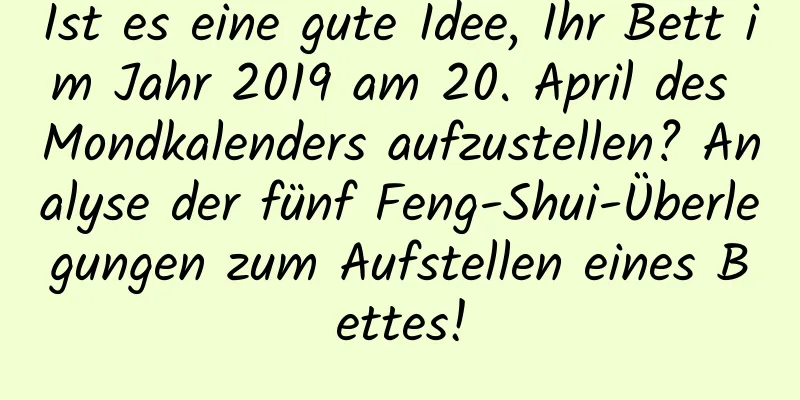 Ist es eine gute Idee, Ihr Bett im Jahr 2019 am 20. April des Mondkalenders aufzustellen? Analyse der fünf Feng-Shui-Überlegungen zum Aufstellen eines Bettes!