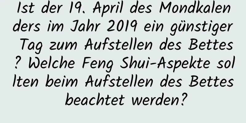 Ist der 19. April des Mondkalenders im Jahr 2019 ein günstiger Tag zum Aufstellen des Bettes? Welche Feng Shui-Aspekte sollten beim Aufstellen des Bettes beachtet werden?