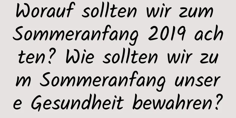 Worauf sollten wir zum Sommeranfang 2019 achten? Wie sollten wir zum Sommeranfang unsere Gesundheit bewahren?