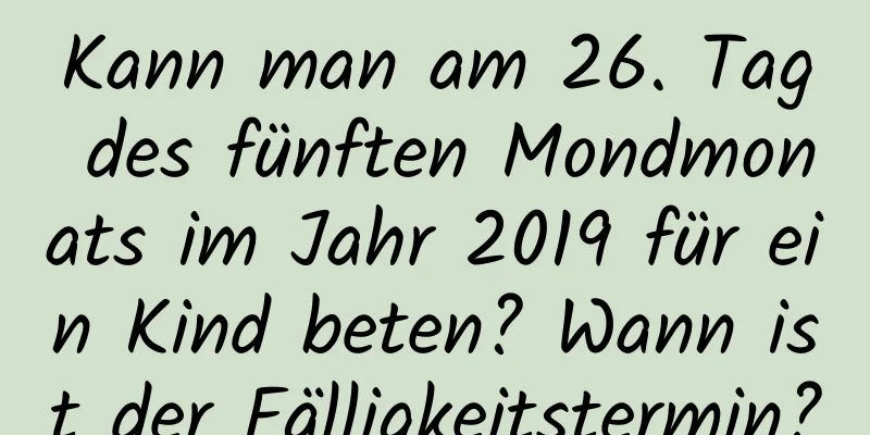 Kann man am 26. Tag des fünften Mondmonats im Jahr 2019 für ein Kind beten? Wann ist der Fälligkeitstermin?