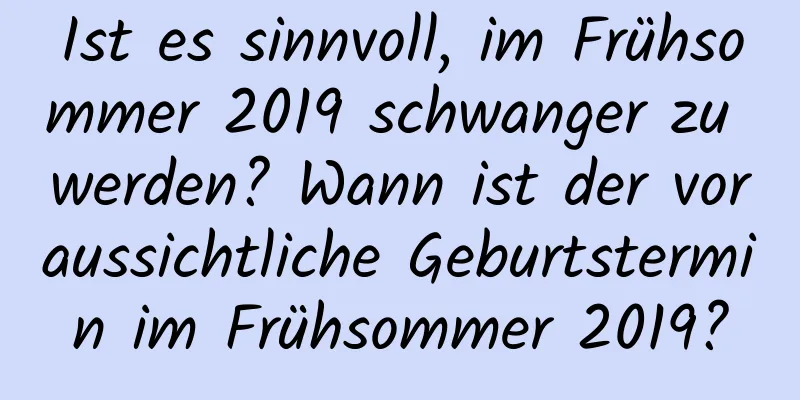 Ist es sinnvoll, im Frühsommer 2019 schwanger zu werden? Wann ist der voraussichtliche Geburtstermin im Frühsommer 2019?