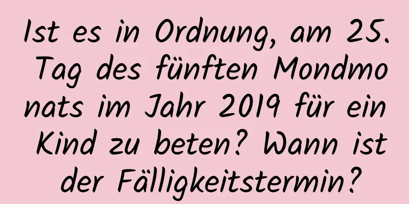 Ist es in Ordnung, am 25. Tag des fünften Mondmonats im Jahr 2019 für ein Kind zu beten? Wann ist der Fälligkeitstermin?