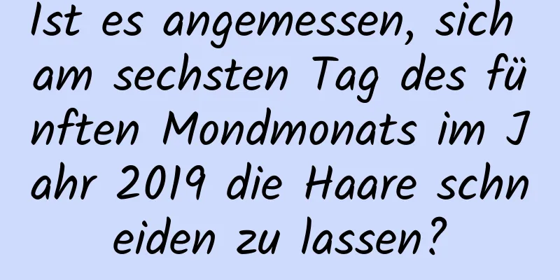 Ist es angemessen, sich am sechsten Tag des fünften Mondmonats im Jahr 2019 die Haare schneiden zu lassen?