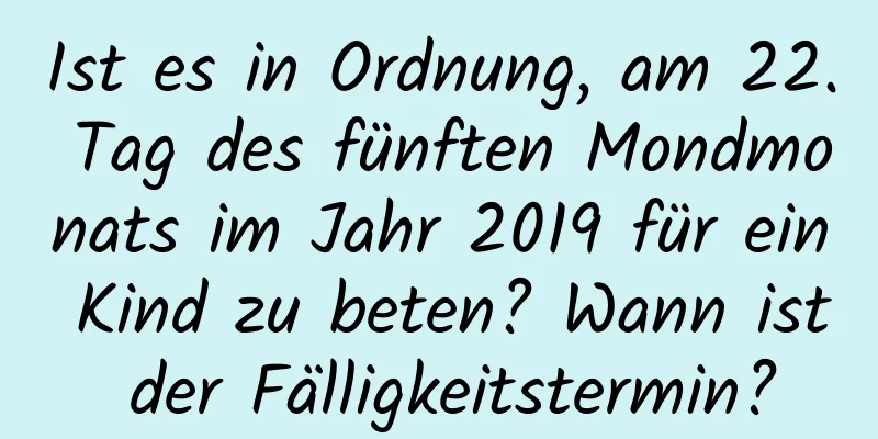 Ist es in Ordnung, am 22. Tag des fünften Mondmonats im Jahr 2019 für ein Kind zu beten? Wann ist der Fälligkeitstermin?