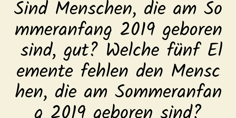 Sind Menschen, die am Sommeranfang 2019 geboren sind, gut? Welche fünf Elemente fehlen den Menschen, die am Sommeranfang 2019 geboren sind?