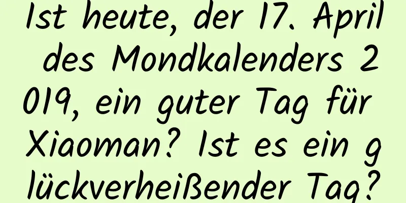 Ist heute, der 17. April des Mondkalenders 2019, ein guter Tag für Xiaoman? Ist es ein glückverheißender Tag?